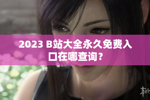 2023 B站大全永久免费入口在哪查询？