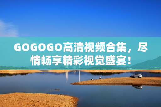 GOGOGO高清视频合集，尽情畅享精彩视觉盛宴！
