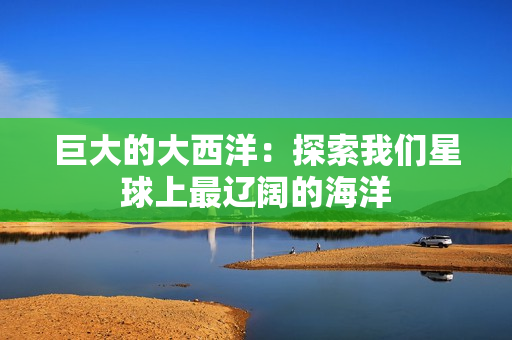 巨大的大西洋：探索我们星球上最辽阔的海洋