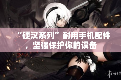 “硬汉系列”耐用手机配件，坚强保护你的设备