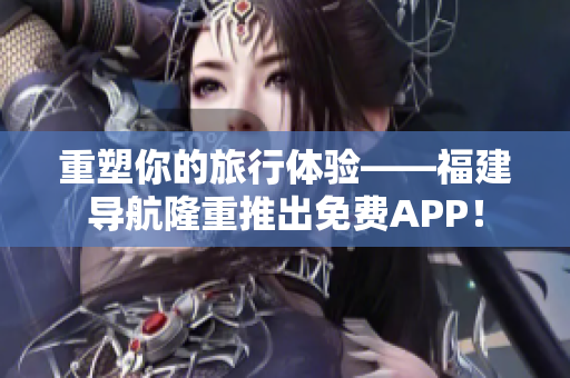重塑你的旅行体验——福建导航隆重推出免费APP！