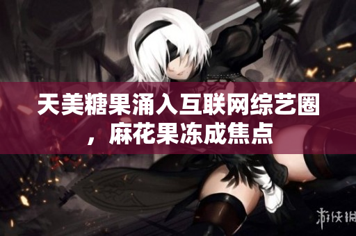 天美糖果涌入互联网综艺圈，麻花果冻成焦点