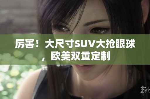 厉害！大尺寸SUV大抢眼球，欧美双重定制