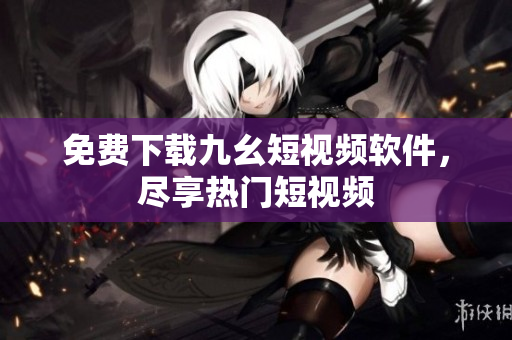 免费下载九幺短视频软件，尽享热门短视频