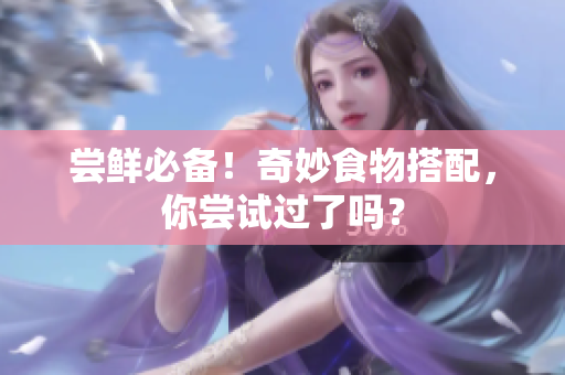 尝鲜必备！奇妙食物搭配，你尝试过了吗？