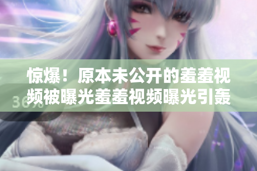 惊爆！原本未公开的羞羞视频被曝光羞羞视频曝光引轰动网络，原本未公开内容现已曝光