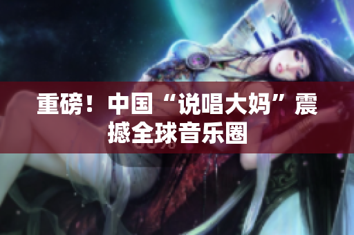 重磅！中国“说唱大妈”震撼全球音乐圈