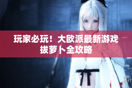 玩家必玩！大欧派最新游戏拔萝卜全攻略