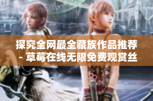 探究全网最全藏族作品推荐 - 草莓在线无限免费观赏丝瓜晶体公司大藏族合辑