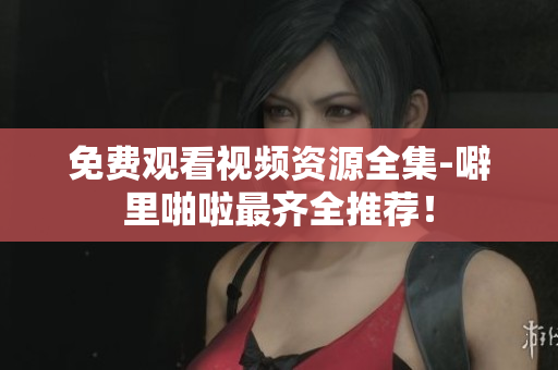 免费观看视频资源全集-噼里啪啦最齐全推荐！
