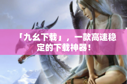 「九幺下载」，一款高速稳定的下载神器！