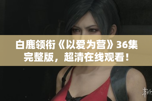 白鹿领衔《以爱为营》36集完整版，超清在线观看！