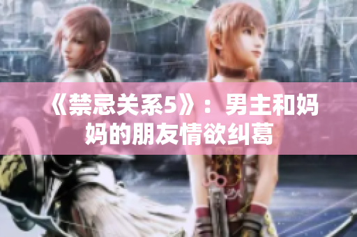 《禁忌关系5》：男主和妈妈的朋友情欲纠葛
