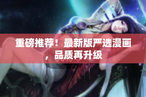 重磅推荐！最新版严选漫画，品质再升级