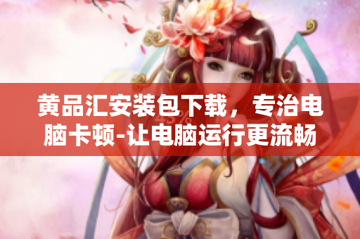 黄品汇安装包下载，专治电脑卡顿-让电脑运行更流畅