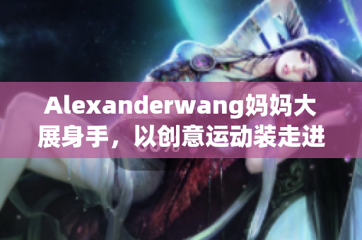 Alexanderwang妈妈大展身手，以创意运动装走进你的衣橱