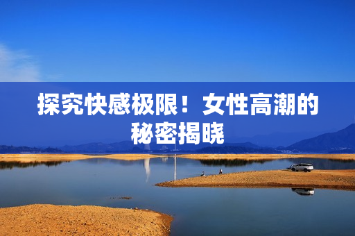 探究快感极限！女性高潮的秘密揭晓