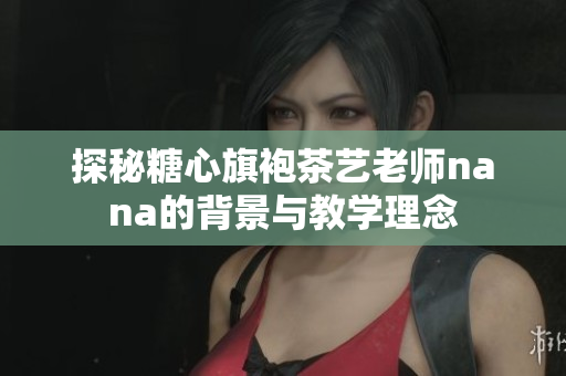 探秘糖心旗袍茶艺老师nana的背景与教学理念