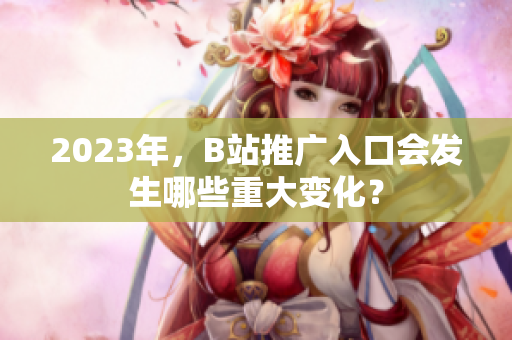 2023年，B站推广入口会发生哪些重大变化？