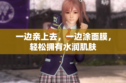 一边亲上去，一边涂面膜，轻松拥有水润肌肤