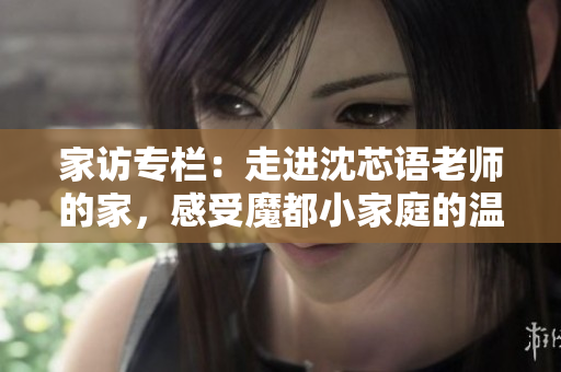 家访专栏：走进沈芯语老师的家，感受魔都小家庭的温暖