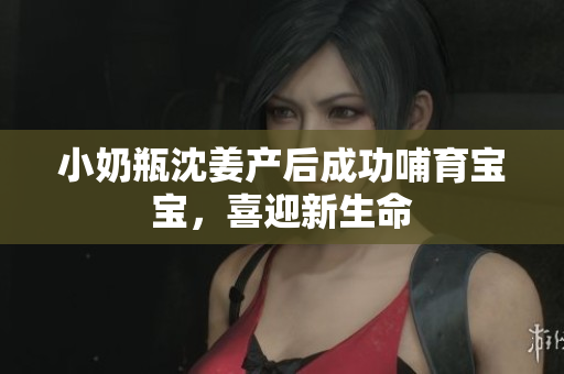 小奶瓶沈姜产后成功哺育宝宝，喜迎新生命