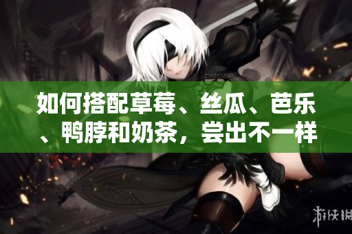 如何搭配草莓、丝瓜、芭乐、鸭脖和奶茶，尝出不一样的美味！
