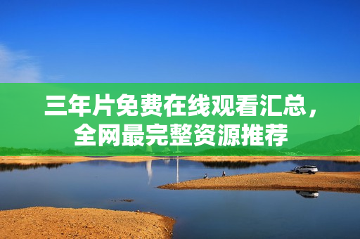 三年片免费在线观看汇总，全网最完整资源推荐