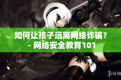 如何让孩子远离网络诈骗？ - 网络安全教育101