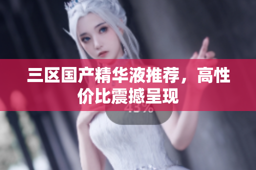 三区国产精华液推荐，高性价比震撼呈现