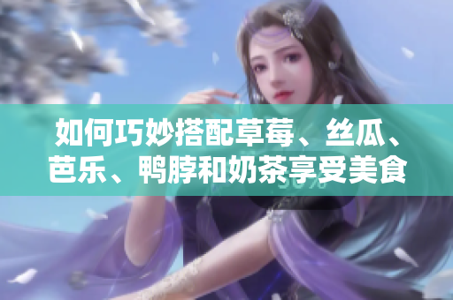 如何巧妙搭配草莓、丝瓜、芭乐、鸭脖和奶茶享受美食之旅