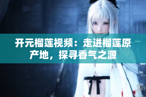 开元榴莲视频：走进榴莲原产地，探寻香气之源