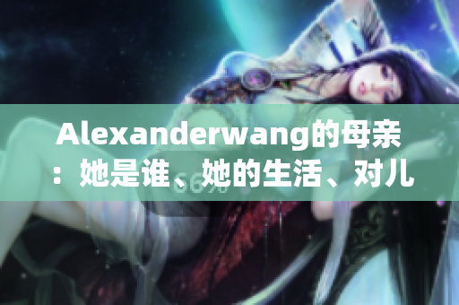 Alexanderwang的母亲：她是谁、她的生活、对儿子的影响