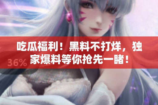 吃瓜福利！黑料不打烊，独家爆料等你抢先一睹！