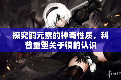 探究铜元素的神奇性质，科普重塑关于铜的认识