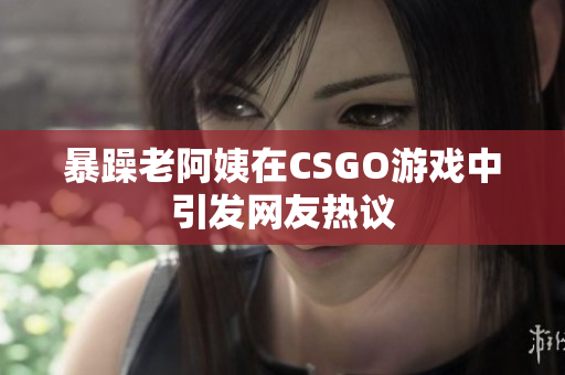暴躁老阿姨在CSGO游戏中引发网友热议