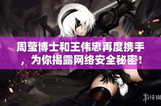 周莹博士和王伟忠再度携手，为你揭露网络安全秘密！