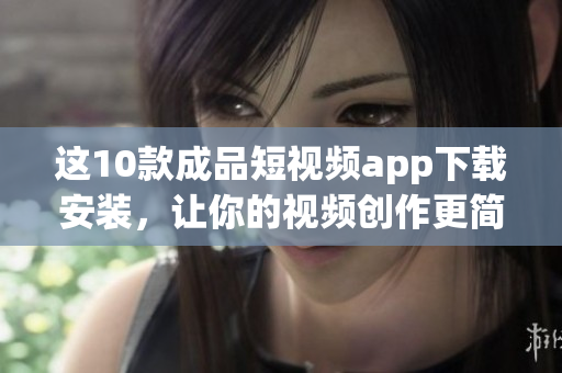 这10款成品短视频app下载安装，让你的视频创作更简单！