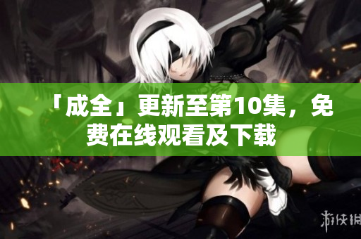 「成全」更新至第10集，免费在线观看及下载
