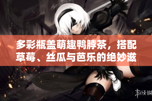 多彩瓶盖萌趣鸭脖茶，搭配草莓、丝瓜与芭乐的绝妙滋味