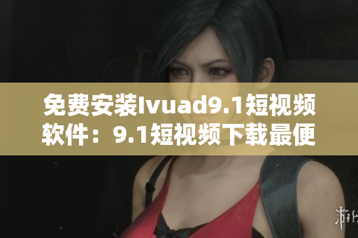 免费安装Ivuad9.1短视频软件：9.1短视频下载最便捷