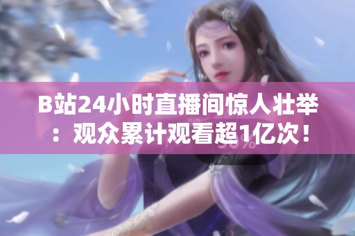 B站24小时直播间惊人壮举：观众累计观看超1亿次！