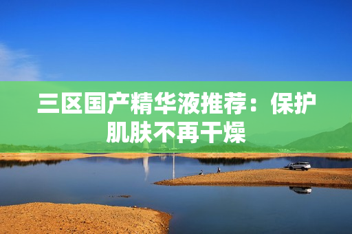 三区国产精华液推荐：保护肌肤不再干燥