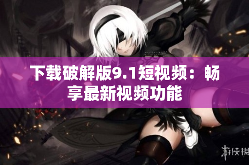 下载破解版9.1短视频：畅享最新视频功能