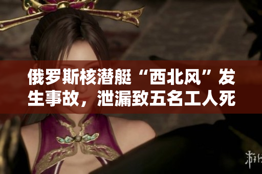 俄罗斯核潜艇“西北风”发生事故，泄漏致五名工人死亡。