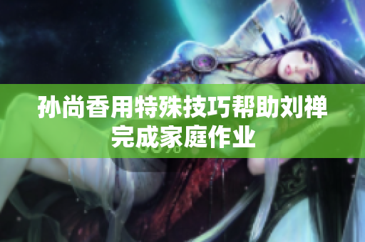 孙尚香用特殊技巧帮助刘禅完成家庭作业