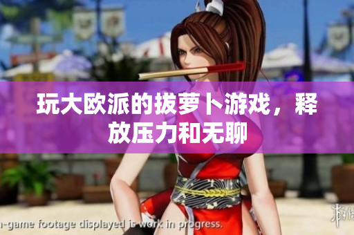 玩大欧派的拔萝卜游戏，释放压力和无聊