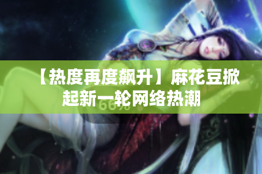 【热度再度飙升】麻花豆掀起新一轮网络热潮