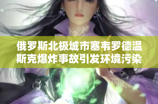 俄罗斯北极城市塞韦罗德温斯克爆炸事故引发环境污染