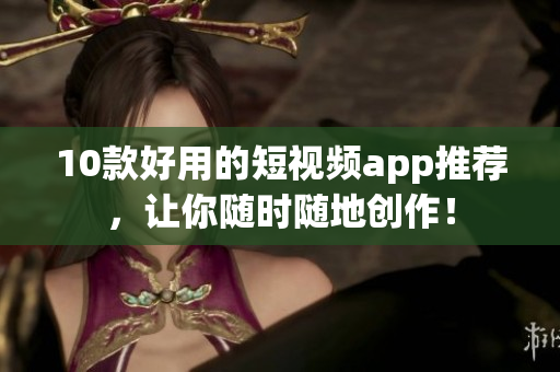10款好用的短视频app推荐，让你随时随地创作！